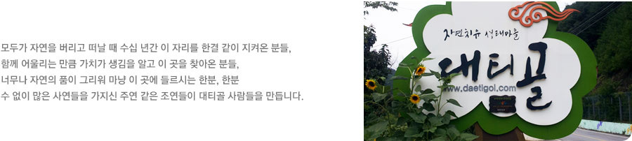 모두가 자연을 버리고 떠날 때 수십년간 이자리를 한결 같이 지켜온 분들, 함께 어울리는 만큼 가치가 생김을 알고 이 곳을 찾아온 분들, 너무나 자연의 품이 그리워 마냥 이 곳에 들르시는 한분,한분 수 없이 많은 사연들을 가지신 주연 같은 조연들이 대티골 사람들을 만듭니다.