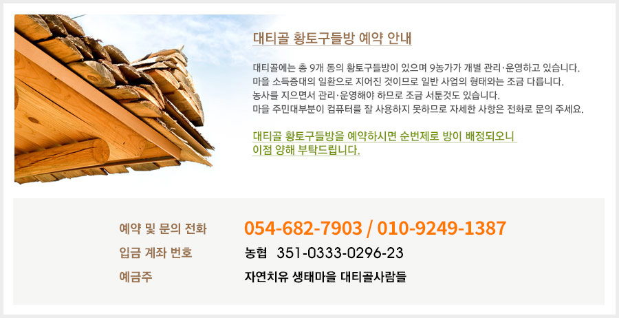 대티골 황토구들방 예약 안내. 대티골에는 총 9개 동의 황토구들방이 있으며 9농가가 개별 관리·운용하고 있습니다. 마을 소득증대의 일환으로 지어진 것이므로 일반 사업의 형태와는 조금 다릅니다. 농사를 지으면서 관리·운영해야 하므로 조금 서툰것도 있습니다. 마을 주민대부분이 컴퓨터를 잘 사용하지 못하므로 자세한 사항은 전화로 문의 주세요. 대티골 황토구들방을 예약하시면 순번제로 방이 배정되오니 이점 양해 부탁드립니다. 예약 및 문의전화 : 054-682-7903 / 010-3691-0999 입금 계좌 번호 : 농협 351-0333-0296-23 예금주 : 자연치유 생태마을 대티골사람들