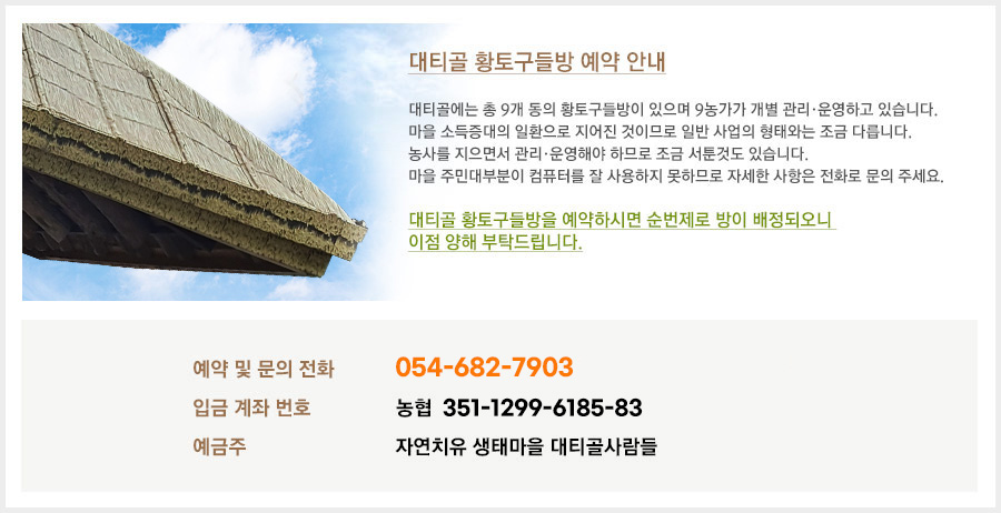 대티골 황토구들방 예약 안내. 대티골에는 총 9개 동의 황토구들방이 있으며 9농가가 개별 관리·운용하고 있습니다. 마을 소득증대의 일환으로 지어진 것이므로 일반 사업의 형태와는 조금 다릅니다. 농사를 지으면서 관리·운영해야 하므로 조금 서툰것도 있습니다. 마을 주민대부분이 컴퓨터를 잘 사용하지 못하므로 자세한 사항은 전화로 문의 주세요.  예약 및 문의전화 : 054-682-7903 / 010-4350-7645 입금 계좌 번호 : 농협 351-1299-6185-83 예금주 : 자연치유 생태마을 대티골사람들
